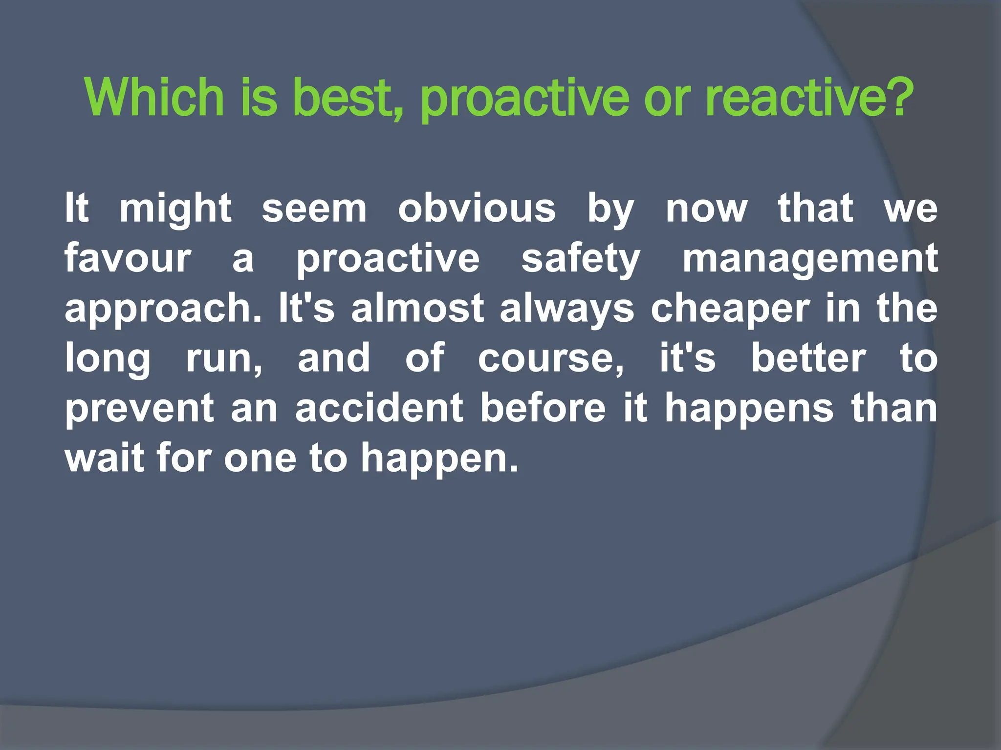 Which is best, proactive or reactive?
It might seem obvious by now that we
favour a proactive safety management
approach. It's almost always cheaper in the
long run, and of course, it's better to
prevent an accident before it happens than
wait for one to happen.
 