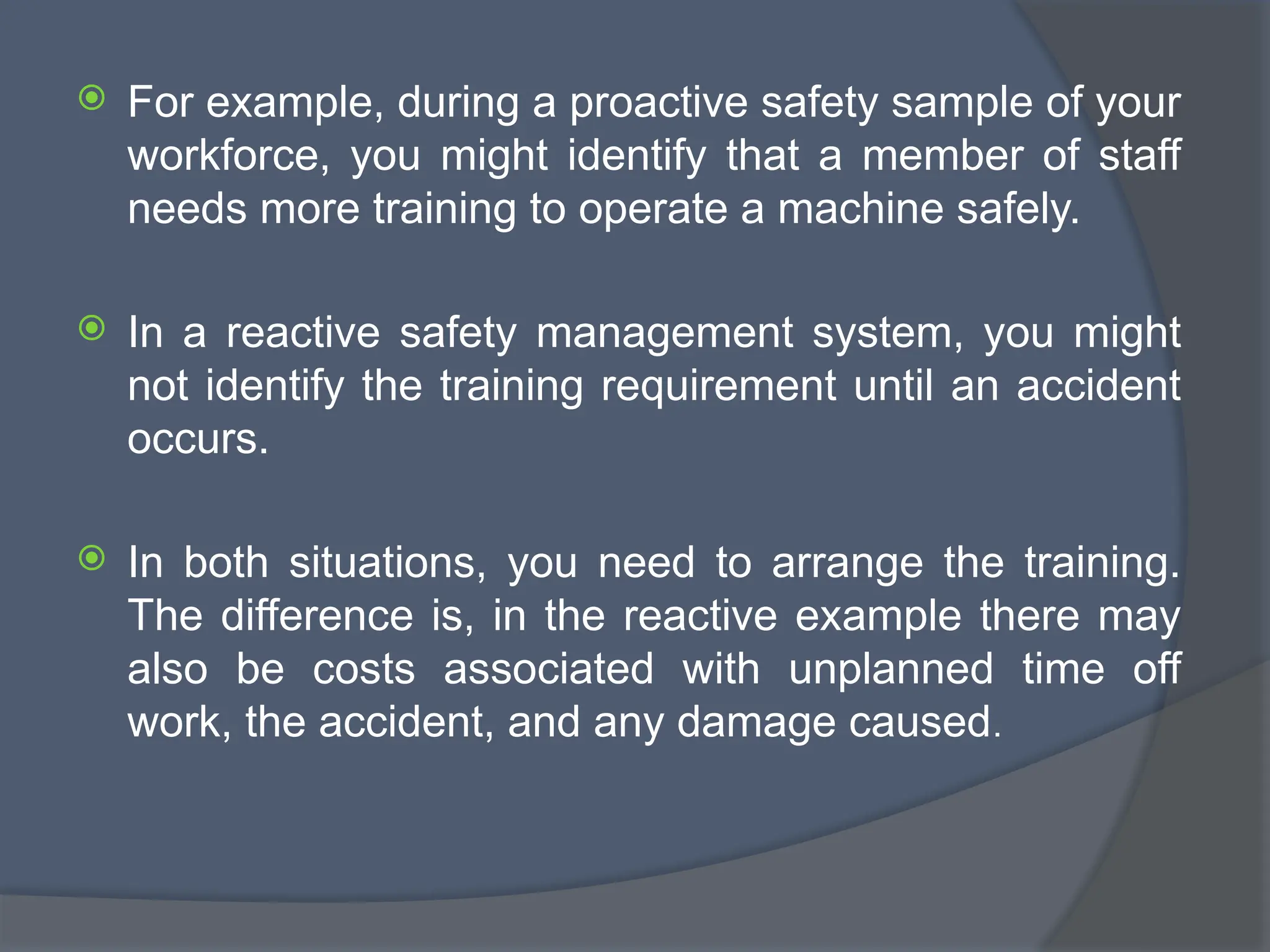  For example, during a proactive safety sample of your
workforce, you might identify that a member of staff
needs more training to operate a machine safely.
 In a reactive safety management system, you might
not identify the training requirement until an accident
occurs.
 In both situations, you need to arrange the training.
The difference is, in the reactive example there may
also be costs associated with unplanned time off
work, the accident, and any damage caused.
 