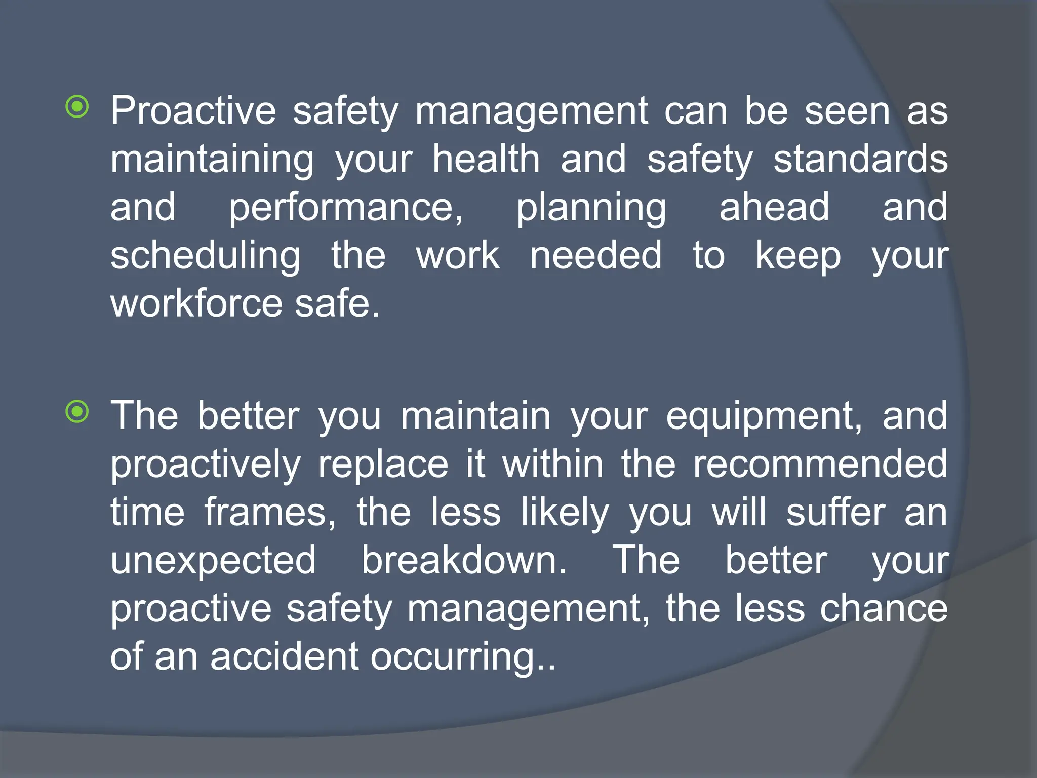  Proactive safety management can be seen as
maintaining your health and safety standards
and performance, planning ahead and
scheduling the work needed to keep your
workforce safe.
 The better you maintain your equipment, and
proactively replace it within the recommended
time frames, the less likely you will suffer an
unexpected breakdown. The better your
proactive safety management, the less chance
of an accident occurring..
 