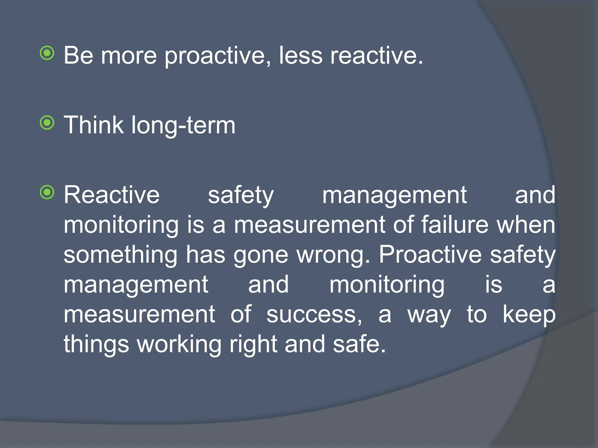  Be more proactive, less reactive.
 Think long-term
 Reactive safety management and
monitoring is a measurement of failure when
something has gone wrong. Proactive safety
management and monitoring is a
measurement of success, a way to keep
things working right and safe.
 