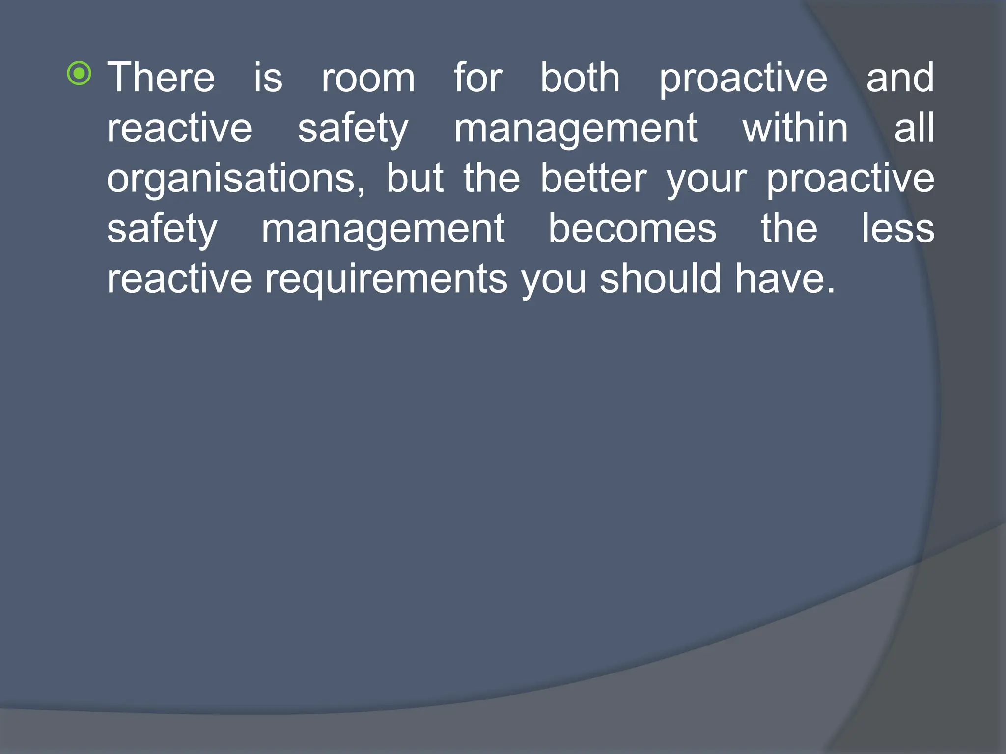  There is room for both proactive and
reactive safety management within all
organisations, but the better your proactive
safety management becomes the less
reactive requirements you should have.
 