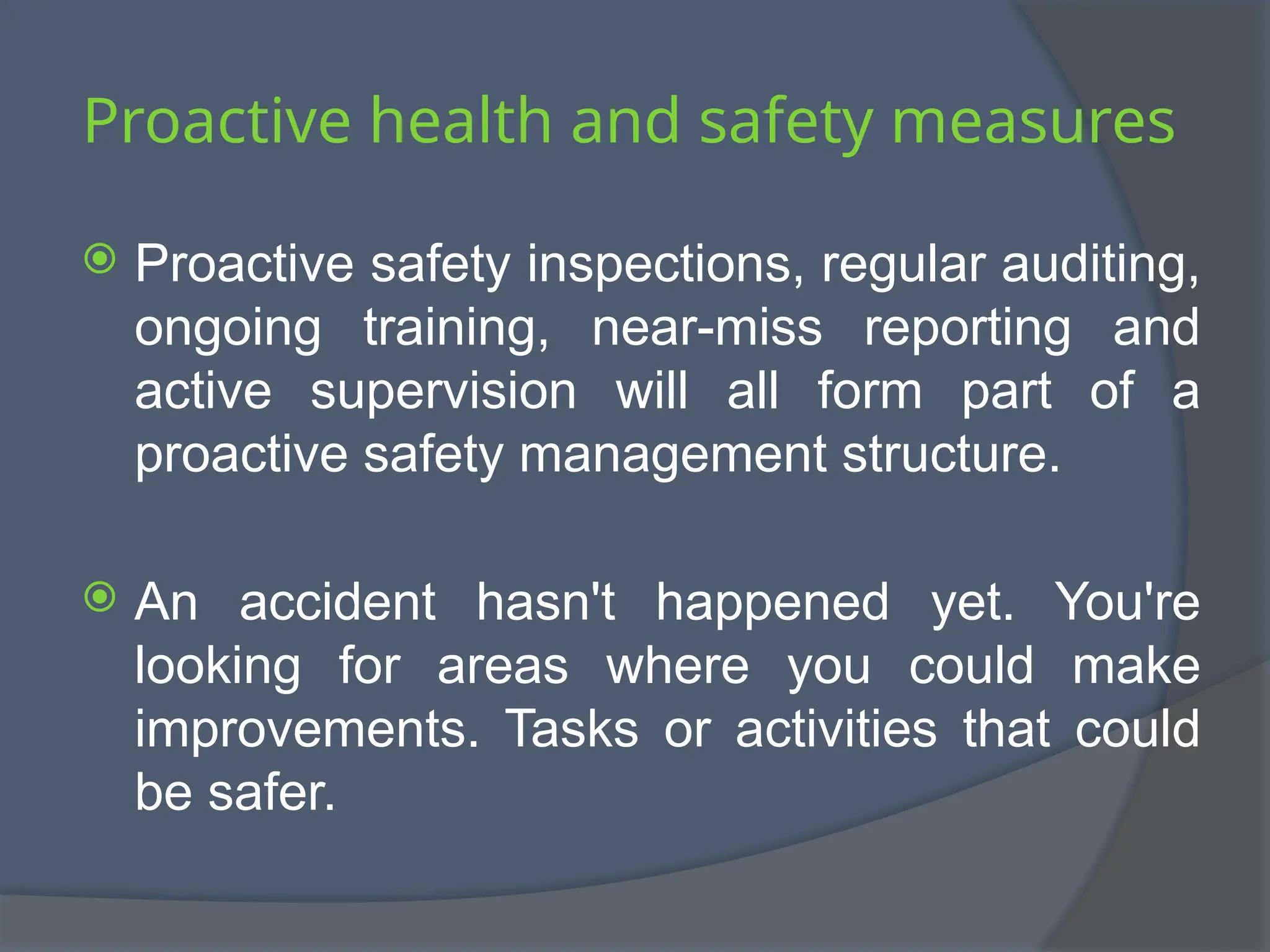 Proactive health and safety measures
 Proactive safety inspections, regular auditing,
ongoing training, near-miss reporting and
active supervision will all form part of a
proactive safety management structure.
 An accident hasn't happened yet. You're
looking for areas where you could make
improvements. Tasks or activities that could
be safer.
 