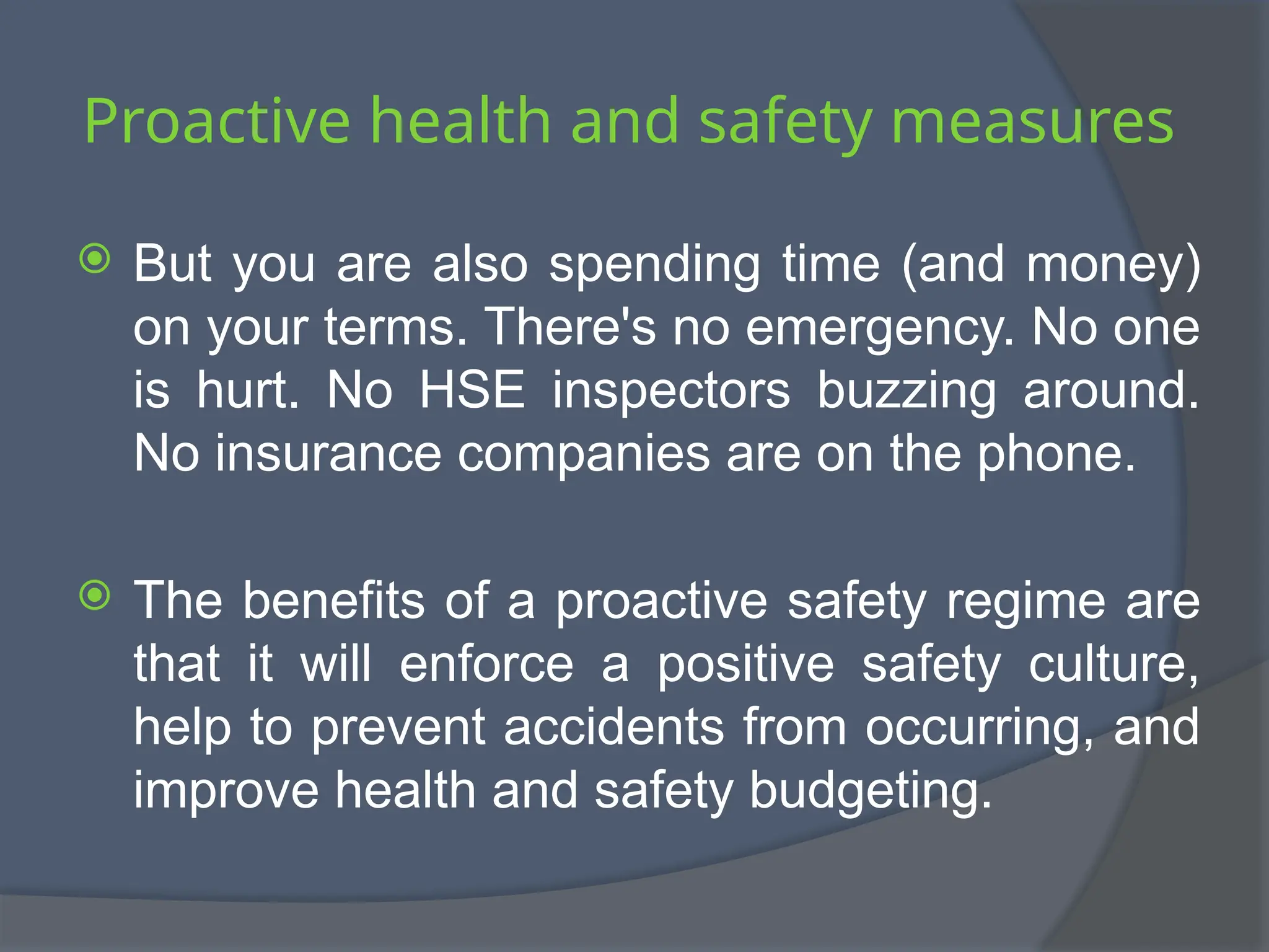 Proactive health and safety measures
 But you are also spending time (and money)
on your terms. There's no emergency. No one
is hurt. No HSE inspectors buzzing around.
No insurance companies are on the phone.
 The benefits of a proactive safety regime are
that it will enforce a positive safety culture,
help to prevent accidents from occurring, and
improve health and safety budgeting.
 