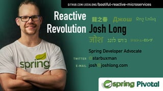 Josh Long
Spring Developer Advocate
@starbuxman
josh@joshlong.com
TWITTER
E-MAIL
Reactive
Revolution
GITHUB.COM/JOSHLONG/bootiful-reactive-microservices
龍之春 Джош
जोश ‫לונג‬ ‫ג׳וש‬ ジョシュ•ロング
Ջոշ Լոնգ
 