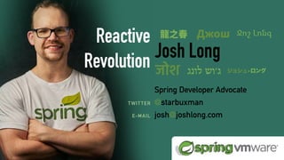 ReactiveSpringBook.io
COMING SOON:
videos:
Josh Long
Spring Developer Advocate
@starbuxman
josh@joshlong.com
TWITTER
E-MAIL
Reactive
Revolution
龍之春 Джош
जोश ‫לונג‬ ‫ג׳וש‬ ジョシュ•ロング
Ջոշ Լոնգ
 
