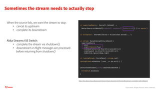 ©2020 Adobe. All Rights Reserved. Adobe Confidential.
Sometimes the stream needs to actually stop
val supervisedSource : Source[I, NotUsed] =
RestartSource.withBackoff(minBackoff, maxBackoff, maxRestarts) { () => source }
val killSwitch : SharedKillSwitch = KillSwitches.shared("...")
val stream: RunnableGraph[Future[Done]] =
supervisedSource
.async
.via(killSwitch.flow)
.via(deserialize via divertErrors(sinkError))
.via(dispatch via divertErrors(sinkError))
.toMat(Sink.ignore)(Keep.right)
val runningStream: Future[Done] = stream.run()
runningStream onComplete { case _ => sys.exit(1) }
CoordinatedShutdown(system) addJvmShutdownHook {
killSwitch.shutdown()
}
https://doc.akka.io/docs/akka/current/stream/stream-dynamic.html#controlling-stream-completion-with-killswitch
When the source fails, we want the stream to stop:
• cancel its upstream
• complete its downstream
Akka Streams Kill Switch:
• complete the stream via shutdown()
• downstream in-flight messages are processed
before returning from shutdown()
 