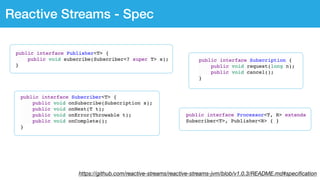 https://github.com/reactive-streams/reactive-streams-jvm/blob/v1.0.3/README.md#speciﬁcation
Reactive Streams - Spec
public interface Subscription {
public void request(long n);
public void cancel();
}
public interface Processor<T, R> extends
Subscriber<T>, Publisher<R> { }
public interface Subscriber<T> {
public void onSubscribe(Subscription s);
public void onNext(T t);
public void onError(Throwable t);
public void onComplete();
}
public interface Publisher<T> {
public void subscribe(Subscriber<? super T> s);
}
 