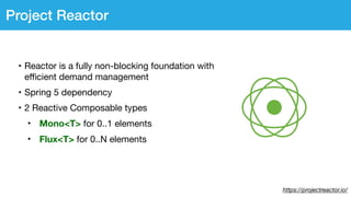 https://projectreactor.io/
Project Reactor
• Reactor is a fully non-blocking foundation with
eﬃcient demand management

• Spring 5 dependency

• 2 Reactive Composable types

‣ Mono<T> for 0..1 elements

‣ Flux<T> for 0..N elements
 