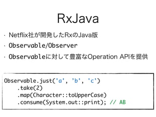 RxJava
• Netﬂix社が開発したRxのJava版
• Observable/Observer
• Observableに対して豊富なOperation APIを提供
Observable.just('a', 'b', 'c')
.take(2)
.map(Character::toUpperCase)
.consume(System.out::print); // AB
 
