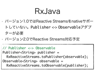 RxJava
• バージョン1.0ではReactive Streamsをnativeサポー
トしていない。Publisher <-> Observableアダプ
ターが必要
• バージョン2.0でReactive Streams対応予定
// Publisher <-> Observable
Publisher<String> publisher =
RxReactiveStreams.toPublisher(observable);
Observable<String> observable =
RxReactiveStreams.toObservable(publisher);
 