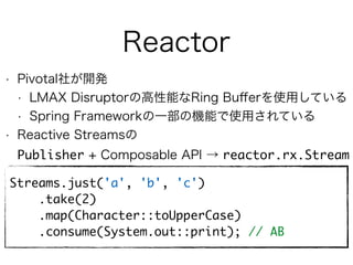 Reactor
• Pivotal社が開発
• LMAX Disruptorの高性能なRing Buﬀerを使用している
• Spring Frameworkの一部の機能で使用されている
• Reactive Streamsの 
Publisher + Composable API → reactor.rx.Stream
Streams.just('a', 'b', 'c')
.take(2)
.map(Character::toUpperCase)
.consume(System.out::print); // AB
 