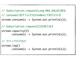 // Subscription.request(Long.MAX_VALUE)相当
// consumeに渡すラムダ式がonNextで実行される
stream.consume(s -> System.out.println(s));
// Subscription.request(2)を繰り返す
stream.capacity(2)
.consume(s -> System.out.println(s));
// デバッグログ出力
stream.log()
.consume(s -> System.out.println(s));
 