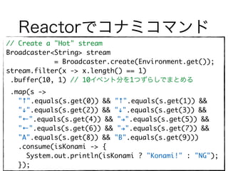 Reactorでコナミコマンド
// Create a "Hot" stream
Broadcaster<String> stream
= Broadcaster.create(Environment.get());
stream.filter(x -> x.length() == 1)
.buffer(10, 1) // 10イベント分を1つずらしでまとめる
.map(s ->
"↑".equals(s.get(0)) && "↑".equals(s.get(1)) &&
""".equals(s.get(2)) && """.equals(s.get(3)) &&
"←".equals(s.get(4)) && "#".equals(s.get(5)) &&
"←".equals(s.get(6)) && "#".equals(s.get(7)) &&
"A".equals(s.get(8)) && "B".equals(s.get(9))) 
.consume(isKonami -> { 
System.out.println(isKonami ? "Konami!" : "NG"); 
});
 