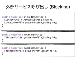 外部サービス呼び出し (Blocking)
public interface LinkedInService {
List<String> findUsers(String keyword);
LinkedInProfile getConnection(String id);
}
public interface TwitterService {
TwitterProfile getUserProfile(String id);
}
public interface FacebookService {
FacebookProfile getUserProfile(String id);
}
 