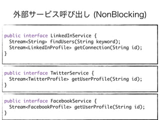 外部サービス呼び出し (NonBlocking)
public interface LinkedInService {
Stream<String> findUsers(String keyword);
Stream<LinkedInProfile> getConnection(String id);
}
public interface TwitterService {
Stream<TwitterProfile> getUserProfile(String id);
}
public interface FacebookService {
Stream<FacebookProfile> getUserProfile(String id);
}
 