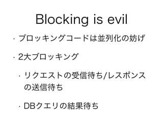 Blocking is evil
• ブロッキングコードは並列化の妨げ
• 2大ブロッキング
• リクエストの受信待ち/レスポンス
の送信待ち
• DBクエリの結果待ち
 