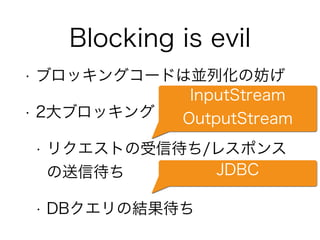 Blocking is evil
• ブロッキングコードは並列化の妨げ
• 2大ブロッキング
• リクエストの受信待ち/レスポンス
の送信待ち
• DBクエリの結果待ち
InputStream
OutputStream
JDBC
 