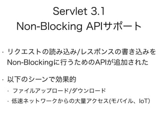Servlet 3.1
Non-Blocking APIサポート
• リクエストの読み込み/レスポンスの書き込みを
Non-Blockingに行うためのAPIが追加された
• 以下のシーンで効果的
• ファイルアップロード/ダウンロード
• 低速ネットワークからの大量アクセス(モバイル、IoT）
 