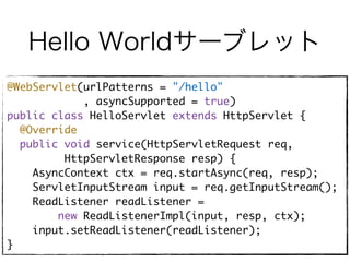Hello Worldサーブレット
@WebServlet(urlPatterns = "/hello"
, asyncSupported = true)
public class HelloServlet extends HttpServlet {
@Override
public void service(HttpServletRequest req,
HttpServletResponse resp) {
AsyncContext ctx = req.startAsync(req, resp);
ServletInputStream input = req.getInputStream();
ReadListener readListener =
new ReadListenerImpl(input, resp, ctx);
input.setReadListener(readListener);
}
 