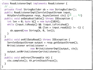 class ReadListenerImpl implements ReadListener {
// ...
private final StringBuilder sb = new StringBuilder();
public ReadListenerImpl(ServletInputStream input,
HttpServletResponse resp, AsyncContext ctx) {/* ... */}
public void onDataAvailable() throws IOException {
int len = 0; byte b[] = new byte[1024];
while (input.isReady() && !input.isFinished()
&& (len = input.read(b)) != -1) {
sb.append(new String(b, 0, len));
}
}
public void onAllDataRead() throws IOException {
ServletOutputStream output = resp.getOutputStream();
WriteListener writeListener =
new WriteListenerImpl(output, ctx);
output.setWriteListener(writeListener);
}
public void onError(Throwable th) {
ctx.complete(); th.printStackTrace();
}
}
 