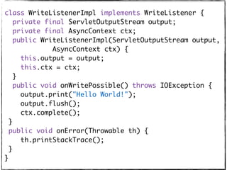 class WriteListenerImpl implements WriteListener {
private final ServletOutputStream output;
private final AsyncContext ctx;
public WriteListenerImpl(ServletOutputStream output,
AsyncContext ctx) {
this.output = output;
this.ctx = ctx;
}
public void onWritePossible() throws IOException {
output.print("Hello World!");
output.flush();
ctx.complete();
}
public void onError(Throwable th) {
th.printStackTrace();
}
}
 