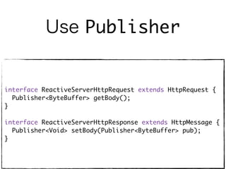 Use Publisher
interface ReactiveServerHttpRequest extends HttpRequest {
Publisher<ByteBuffer> getBody();
}
interface ReactiveServerHttpResponse extends HttpMessage {
Publisher<Void> setBody(Publisher<ByteBuffer> pub);
}
 