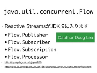 java.util.concurrent.Flow
• Reactive StreamsがJDK 9に入ります
• Flow.Publisher
• Flow.Subscriber
• Flow.Subscription
• Flow.Processor
• http://openjdk.java.net/jeps/266
• http://gee.cs.oswego.edu/dl/jsr166/dist/docs/java/util/concurrent/Flow.html
@author Doug Lea
 