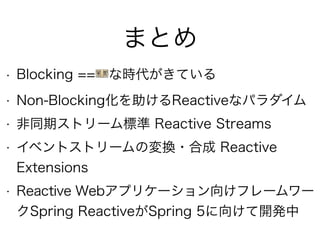 まとめ
• Blocking ==💴な時代がきている
• Non-Blocking化を助けるReactiveなパラダイム
• 非同期ストリーム標準 Reactive Streams
• イベントストリームの変換・合成 Reactive
Extensions
• Reactive Webアプリケーション向けフレームワー
クSpring ReactiveがSpring 5に向けて開発中
 
