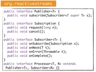 public interface Publisher<T> {
public void subscribe(Subscriber<? super T> s);
}
public interface Subscription {
public void request(long n);
public void cancel();
}
public interface Subscriber<T> {
public void onSubscribe(Subscription s);
public void onNext(T t);
public void onError(Throwable t);
public void onComplete();
}
public interface Processor<T, R> extends
Publisher<T>, Subscriber<R> {}
org.reactivestreams
 