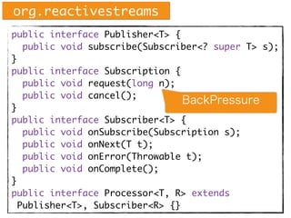 public interface Publisher<T> {
public void subscribe(Subscriber<? super T> s);
}
public interface Subscription {
public void request(long n);
public void cancel();
}
public interface Subscriber<T> {
public void onSubscribe(Subscription s);
public void onNext(T t);
public void onError(Throwable t);
public void onComplete();
}
public interface Processor<T, R> extends
Publisher<T>, Subscriber<R> {}
org.reactivestreams
BackPressure
 