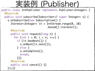 実装例 (Publisher)
public class IntPublisher implements Publisher<Integer> { 
@Override 
public void subscribe(Subscriber<? super Integer> s) { 
s.onSubscribe(new Subscription() { 
Iterator<Integer> it = IntStream.range(0, 10)
.boxed().iterator(); 
@Override 
public void request(long n) { 
for (int i = 0; i < n; i++) { 
if (it.hasNext()) { 
s.onNext(it.next()); 
} else { 
s.onComplete(); 
break; 
}}} 
@Override 
public void cancel() {} 
});}}
 
