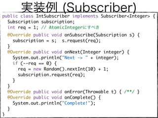 実装例 (Subscriber)public class IntSubscriber implements Subscriber<Integer> { 
Subscription subscription; 
int req = 1; // AtomicIntegerにすべき 
@Override public void onSubscribe(Subscription s) { 
subscription = s; s.request(req); 
} 
@Override public void onNext(Integer integer) {
System.out.println("Next -> " + integer); 
if (--req == 0) { 
req = new Random().nextInt(10) + 1; 
subscription.request(req);
} 
} 
@Override public void onError(Throwable t) { /**/ } 
@Override public void onComplete() {
System.out.println("Complete!"); 
} 
} 
 