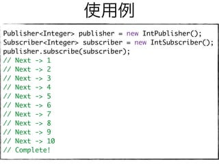 使用例
Publisher<Integer> publisher = new IntPublisher();
Subscriber<Integer> subscriber = new IntSubscriber();
publisher.subscribe(subscriber);
// Next -> 1
// Next -> 2
// Next -> 3
// Next -> 4
// Next -> 5
// Next -> 6
// Next -> 7
// Next -> 8
// Next -> 9
// Next -> 10
// Complete!
 