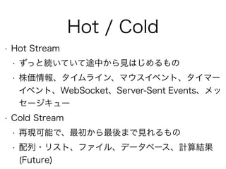 Hot / Cold
• Hot Stream
• ずっと続いていて途中から見はじめるもの
• 株価情報、タイムライン、マウスイベント、タイマー
イベント、WebSocket、Server-Sent Events、メッ
セージキュー
• Cold Stream
• 再現可能で、最初から最後まで見れるもの
• 配列・リスト、ファイル、データベース、計算結果
(Future)
 