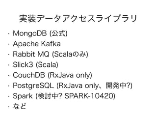実装データアクセスライブラリ
• MongoDB (公式)
• Apache Kafka
• Rabbit MQ (Scalaのみ)
• Slick3 (Scala)
• CouchDB (RxJava only)
• PostgreSQL (RxJava only、開発中?)
• Spark (検討中? SPARK-10420)
• など
 