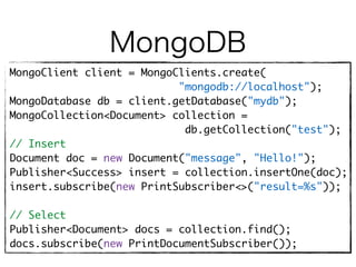 MongoDB
MongoClient client = MongoClients.create( 
"mongodb://localhost"); 
MongoDatabase db = client.getDatabase("mydb"); 
MongoCollection<Document> collection =
db.getCollection("test");
// Insert
Document doc = new Document("message", "Hello!"); 
Publisher<Success> insert = collection.insertOne(doc); 
insert.subscribe(new PrintSubscriber<>("result=%s"));
// Select
Publisher<Document> docs = collection.find(); 
docs.subscribe(new PrintDocumentSubscriber());
 