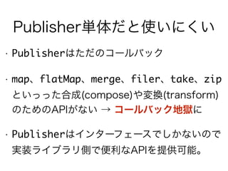 Publisher単体だと使いにくい
• Publisherはただのコールバック
• map、flatMap、merge、filer、take、zip
といっった合成(compose)や変換(transform)
のためのAPIがない → コールバック地獄に
• Publisherはインターフェースでしかないので
実装ライブラリ側で便利なAPIを提供可能。
 