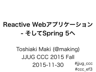 Reactive Webアプリケーション
- そしてSpring 5へ
Toshiaki Maki (@making)
JJUG CCC 2015 Fall
2015-11-30 #jjug_ccc
#ccc_ef3
 