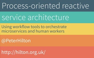 @PeterHilton
http://hilton.org.uk/
Process-oriented reactive
service architecture
Using workflow tools to orchestrate
microservices and human workers
 