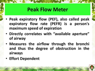 Peak Flow Meter
• Peak expiratory flow (PEF), also called peak
expiratory flow rate (PEFR) is a person's
maximum speed of expiration
• Directly correlates with “available aperture”
of airway
• Measures the airflow through the bronchi
and thus the degree of obstruction in the
airways
• Effort Dependent
R e v e r s i b i l i t y
 
