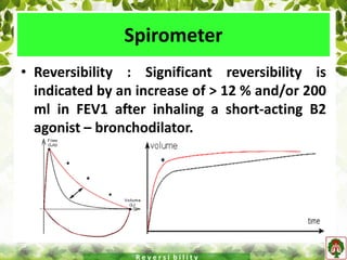 Spirometer
• Reversibility : Significant reversibility is
indicated by an increase of > 12 % and/or 200
ml in FEV1 after inhaling a short-acting B2
agonist – bronchodilator.
R e v e r s i b i l i t y
 