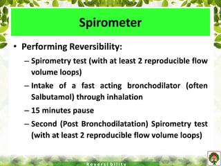 Spirometer
• Performing Reversibility:
– Spirometry test (with at least 2 reproducible flow
volume loops)
– Intake of a fast acting bronchodilator (often
Salbutamol) through inhalation
– 15 minutes pause
– Second (Post Bronchodilatation) Spirometry test
(with at least 2 reproducible flow volume loops)
R e v e r s i b i l i t y
 
