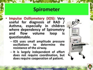 • Impulse Osillometery (IOS): Very
useful for diagnosis of RAD /
Asthma, especially in children
where dependency of Spirometry
and flow volume loop is
questionable.
– IOS uses small amplitude pressure
oscillations to determine the
resistance of the airway.
– It is largely independent of effort
does not require coordination, but
does require cooperation of patient.
Spirometer
Episodic Symptoms
 