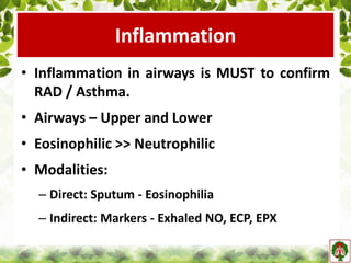 Inflammation
• Inflammation in airways is MUST to confirm
RAD / Asthma.
• Airways – Upper and Lower
• Eosinophilic >> Neutrophilic
• Modalities:
– Direct: Sputum - Eosinophilia
– Indirect: Markers - Exhaled NO, ECP, EPX
 