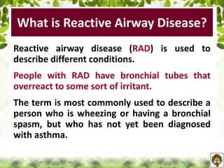 What is Reactive Airway Disease?
Reactive airway disease (RAD) is used to
describe different conditions.
People with RAD have bronchial tubes that
overreact to some sort of irritant.
The term is most commonly used to describe a
person who is wheezing or having a bronchial
spasm, but who has not yet been diagnosed
with asthma.
 