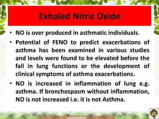 Exhaled Nitric Oxide
• NO is over produced in asthmatic individuals.
• Potential of FENO to predict exacerbations of
asthma has been examined in various studies
and levels were found to be elevated before the
fall in lung functions or the development of
clinical symptoms of asthma exacerbations.
• NO is increased in inflammation of lung e.g.
asthma. If bronchospasm without inflammation,
NO is not increased i.e. it is not Asthma.
Inflammation
 