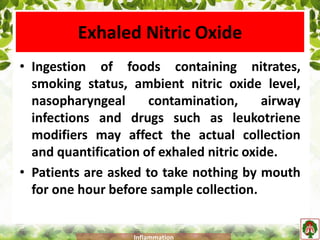 Exhaled Nitric Oxide
• Ingestion of foods containing nitrates,
smoking status, ambient nitric oxide level,
nasopharyngeal contamination, airway
infections and drugs such as leukotriene
modifiers may affect the actual collection
and quantification of exhaled nitric oxide.
• Patients are asked to take nothing by mouth
for one hour before sample collection.
Inflammation
 