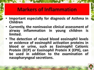 Markers of Inflammation
• Important especially for diagnosis of Asthma in
Children
• Currently, the noninvasive clinical assessment of
airway inflammation in young children is
limited.
• The detection of raised blood eosinophil levels
or evidence of eosinophil activation proteins in
blood or urine, such as Eosinophil Cationic
Protein (ECP) or Eosinophil Protein X (EPX), can
be used in addition to the examination of
nasopharyngeal secretions.
Inflammation
 