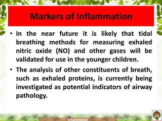 Markers of Inflammation
• In the near future it is likely that tidal
breathing methods for measuring exhaled
nitric oxide (NO) and other gases will be
validated for use in the younger children.
• The analysis of other constituents of breath,
such as exhaled proteins, is currently being
investigated as potential indicators of airway
pathology.
Inflammation
 