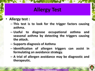 Allergy Test
• Allergy test :
– This test is to look for the trigger factors causing
asthma.
– Useful to diagnose occupational asthma and
seasonal asthma by detecting the triggers causing
the attack.
– Supports diagnosis of Asthma
– Identification of allergen triggers can assist in
formulating an avoidance strategy.
– A trial of allergen avoidance may be diagnostic and
therapeutic.
Supportive / Differentials
 